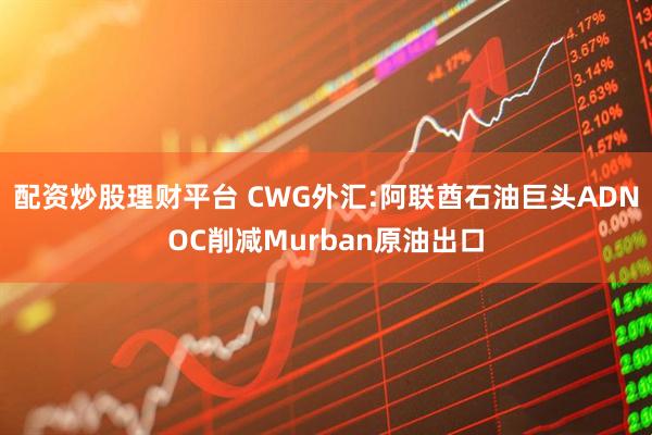 配资炒股理财平台 CWG外汇:阿联酋石油巨头ADNOC削减Murban原油出口