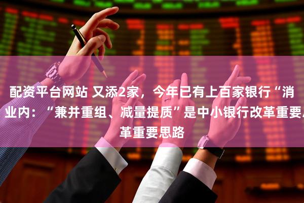 配资平台网站 又添2家，今年已有上百家银行“消失” 业内：“兼并重组、减量提质”是中小银行改革重要思路