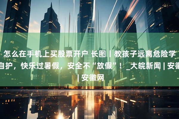 怎么在手机上买股票开户 长图丨教孩子远离危险学会自护，快乐过暑假，安全不“放假”！_大皖新闻 | 安徽网