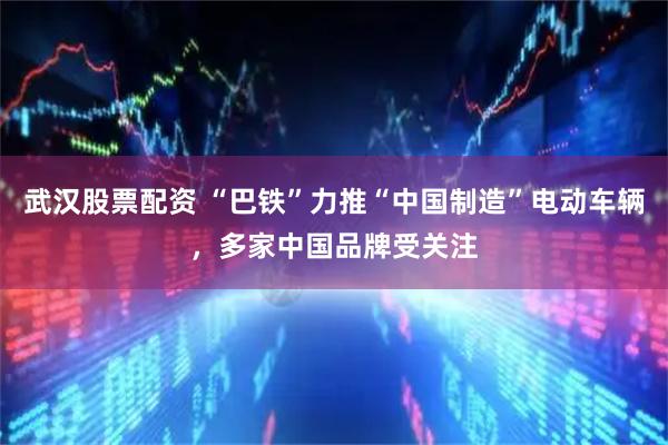 武汉股票配资 “巴铁”力推“中国制造”电动车辆，多家中国品牌受关注