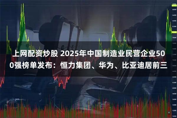上网配资炒股 2025年中国制造业民营企业500强榜单发布：恒力集团、华为、比亚迪居前三