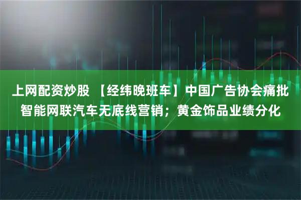 上网配资炒股 【经纬晚班车】中国广告协会痛批智能网联汽车无底线营销；黄金饰品业绩分化