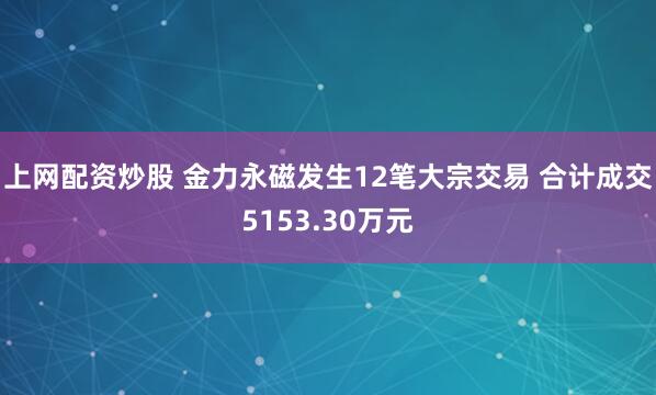 上网配资炒股 金力永磁发生12笔大宗交易 合计成交5153.30万元