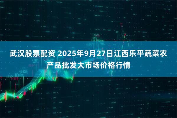 武汉股票配资 2025年9月27日江西乐平蔬菜农产品批发大市场价格行情