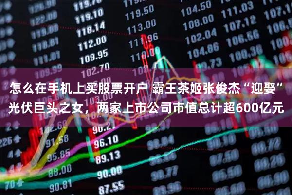 怎么在手机上买股票开户 霸王茶姬张俊杰“迎娶”光伏巨头之女，两家上市公司市值总计超600亿元