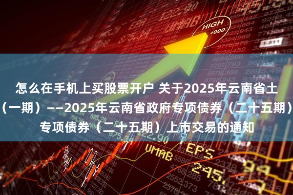 怎么在手机上买股票开户 关于2025年云南省土地储备专项债券（一期）——2025年云南省政府专项债券（二十五期）上市交易的通知