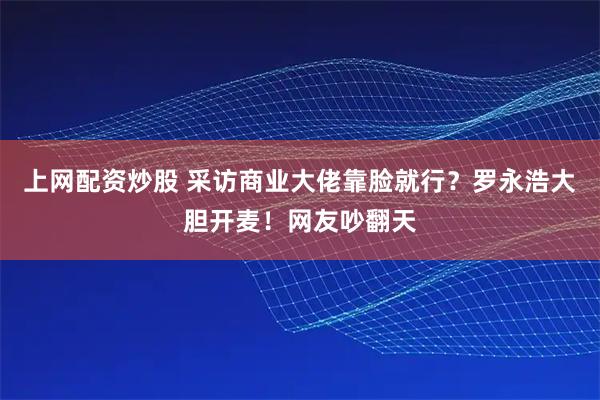 上网配资炒股 采访商业大佬靠脸就行？罗永浩大胆开麦！网友吵翻天