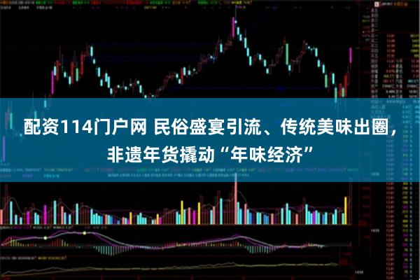 配资114门户网 民俗盛宴引流、传统美味出圈，非遗年货撬动“年味经济”