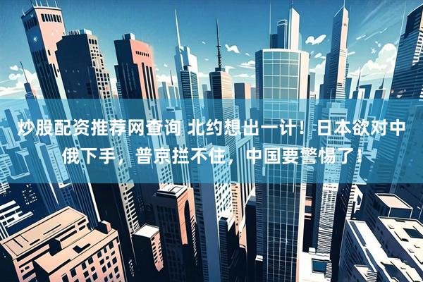炒股配资推荐网查询 北约想出一计！日本欲对中俄下手，普京拦不住，中国要警惕了！