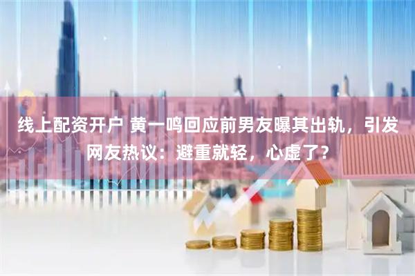 线上配资开户 黄一鸣回应前男友曝其出轨，引发网友热议：避重就轻，心虚了？