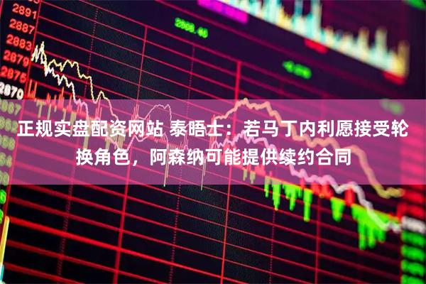 正规实盘配资网站 泰晤士：若马丁内利愿接受轮换角色，阿森纳可能提供续约合同