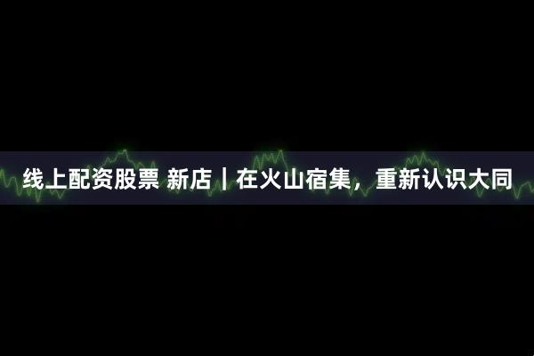 线上配资股票 新店｜在火山宿集，重新认识大同