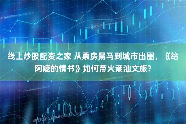 线上炒股配资之家 从票房黑马到城市出圈，《给阿嬷的情书》如何带火潮汕文旅？