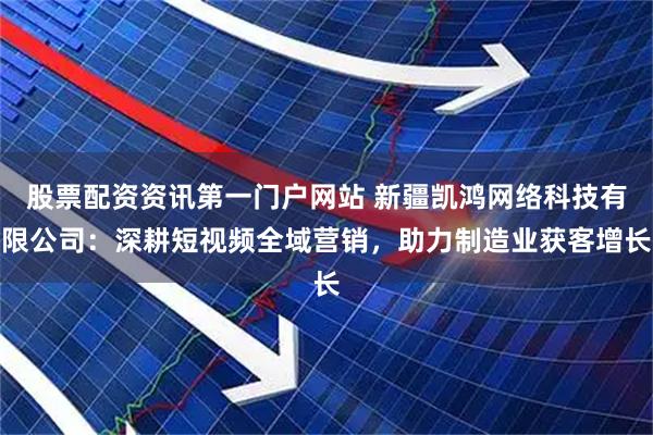 股票配资资讯第一门户网站 新疆凯鸿网络科技有限公司：深耕短视频全域营销，助力制造业获客增长
