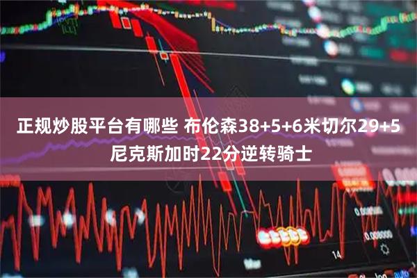 正规炒股平台有哪些 布伦森38+5+6米切尔29+5 尼克斯加时22分逆转骑士