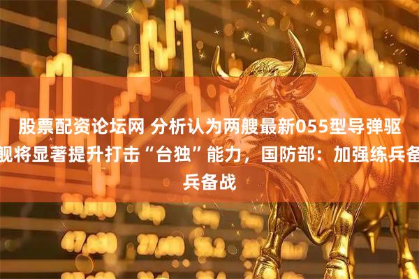 股票配资论坛网 分析认为两艘最新055型导弹驱逐舰将显著提升打击“台独”能力,国防部:加强练兵备战